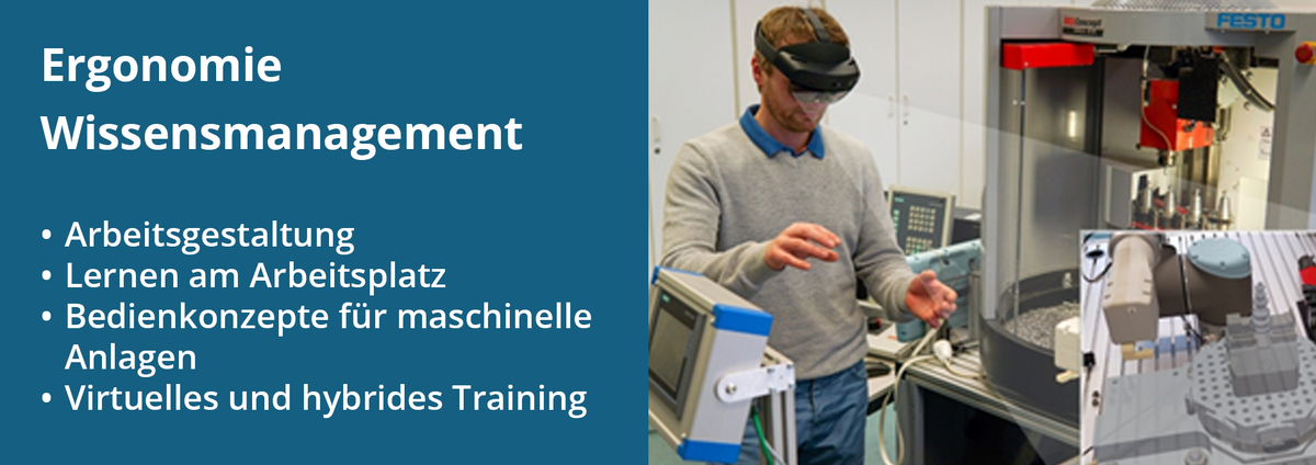 Der Forschungsschwerpunkt „Ergonomie Wissensmanagement“, dazu gehören: Arbeitsgestaltung; Wissensmanagement, Lernen am Arbeitsplatz; Bedienkonzepte für maschinelle Anlagen; Virtuelles und hybrides Training. Im Bild rechts steht eine Person mit AR(Augmented Reality)-Brille vor einer Werkzeugmaschine bei der virtuellen Planung einer Spannvorrichtung.