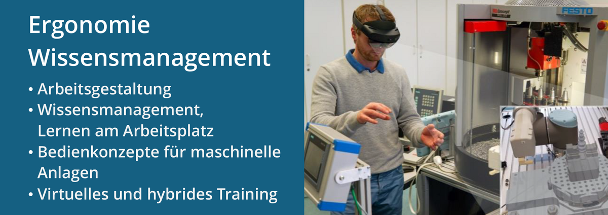 Der Forschungsschwerpunkt „Ergonomie Wissensmanagement“, dazu gehören: Arbeitsgestaltung; Wissensmanagement, Lernen am Arbeitsplatz; Bedienkonzepte für maschinelle Anlagen; Virtuelles und hybrides Training. Im Bild rechts steht eine Person mit AR(Augmented Reality)-Brille vor einer Werkzeugmaschine bei der virtuellen Planung einer Spannvorrichtung.
