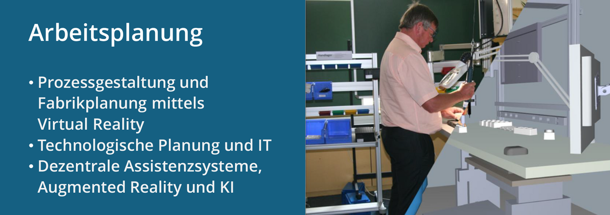 Der Forschungsschwerpunkt "Arbeitsplanung", dazu gehören: Prozessgestaltung und Fabrikplanung mittels Virtual Reality; Technologische Planung und IT; Dezentrale Assistenzsysteme, Augmented Reality und KI. Das Bild rechts zeigt einen Montageplatz mit stehender Person, sowohl real als auch mit VR abgebildet.