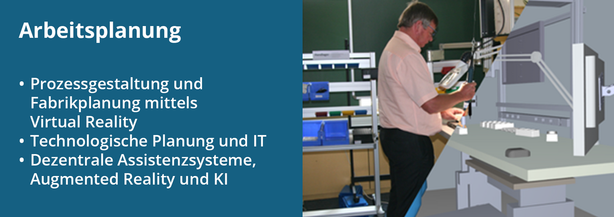 Der Forschungsschwerpunkt "Arbeitsplanung", dazu gehören: Prozessgestaltung und Fabrikplanung mittels Virtual Reality; Technologische Planung und IT; Dezentrale Assistenzsysteme, Augmented Reality und KI. Das Bild rechts zeigt einen Montageplatz mit stehender Person, sowohl real als auch mit VR abgebildet.